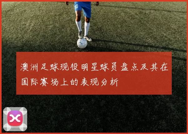 澳洲足球现役明星球员盘点及其在国际赛场上的表现分析