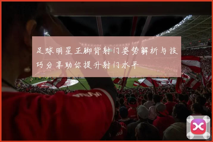 足球明星正脚背射门姿势解析与技巧分享助你提升射门水平