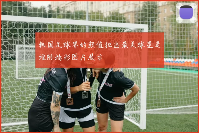 韩国足球界的颜值担当最美球星是谁附精彩图片展示