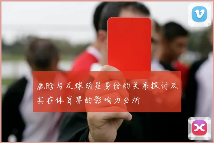 鹿晗与足球明星身份的关系探讨及其在体育界的影响力分析