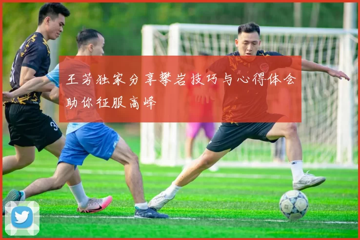 王芳独家分享攀岩技巧与心得体会助你征服高峰