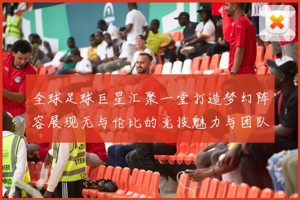 全球足球巨星汇聚一堂打造梦幻阵容展现无与伦比的竞技魅力与团队精神