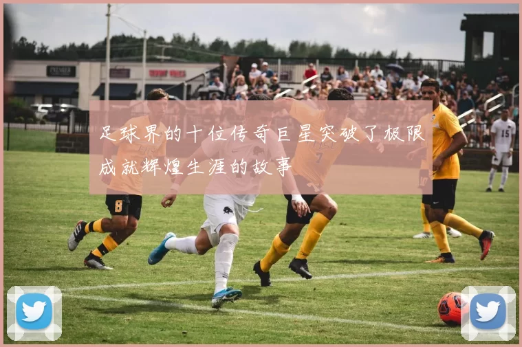 足球界的十位传奇巨星突破了极限成就辉煌生涯的故事