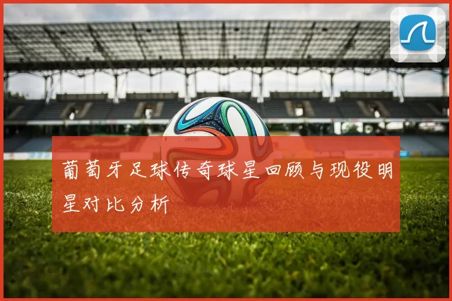 葡萄牙足球传奇球星回顾与现役明星对比分析