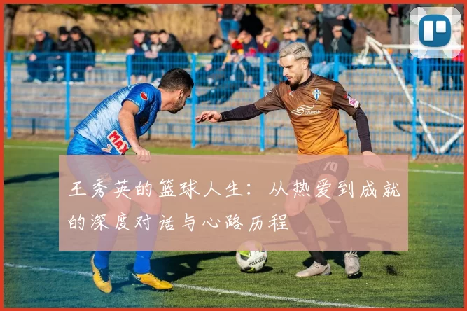 王秀英的篮球人生：从热爱到成就的深度对话与心路历程