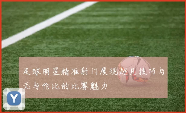 足球明星精准射门展现超凡技巧与无与伦比的比赛魅力