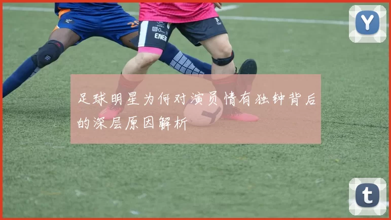 足球明星为何对演员情有独钟背后的深层原因解析