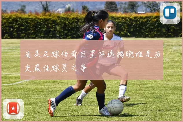 南美足球传奇巨星评选揭晓谁是历史最佳球员之争