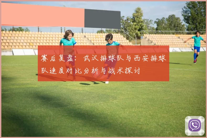 赛后复盘：武汉排球队与西安排球队速度对比分析与战术探讨