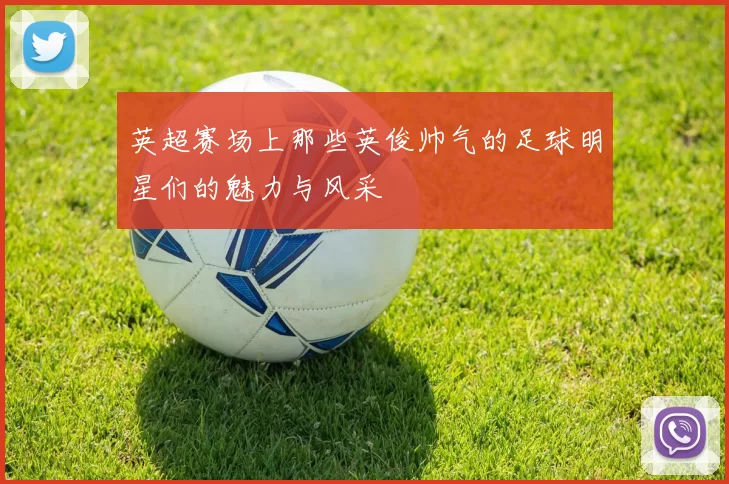 英超赛场上那些英俊帅气的足球明星们的魅力与风采