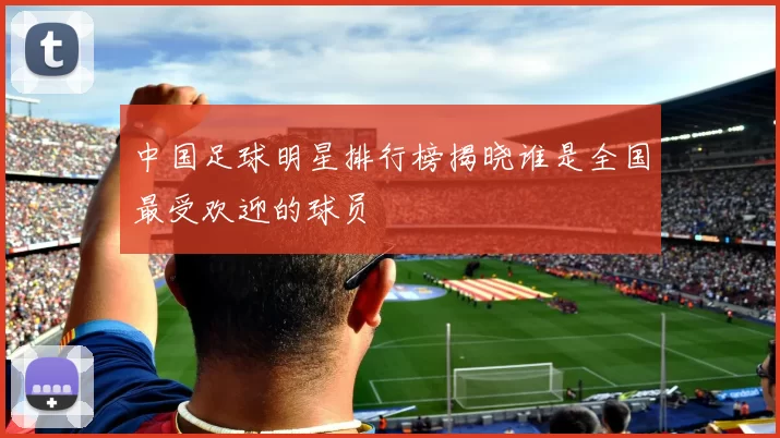 中国足球明星排行榜揭晓谁是全国最受欢迎的球员