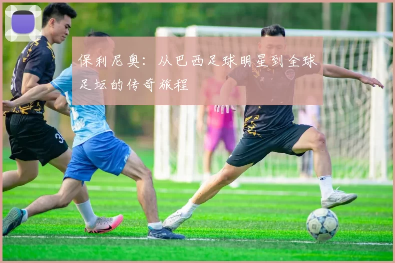 保利尼奥：从巴西足球明星到全球足坛的传奇旅程