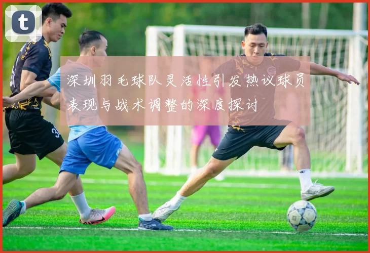 深圳羽毛球队灵活性引发热议球员表现与战术调整的深度探讨
