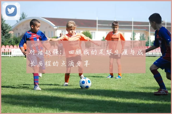 对话赵强：回顾我的足球生涯与成长历程的点滴分享