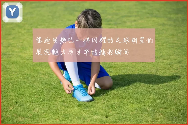 像迪丽热巴一样闪耀的足球明星们展现魅力与才华的精彩瞬间
