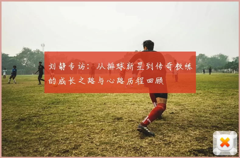 刘静专访：从排球新星到传奇教练的成长之路与心路历程回顾