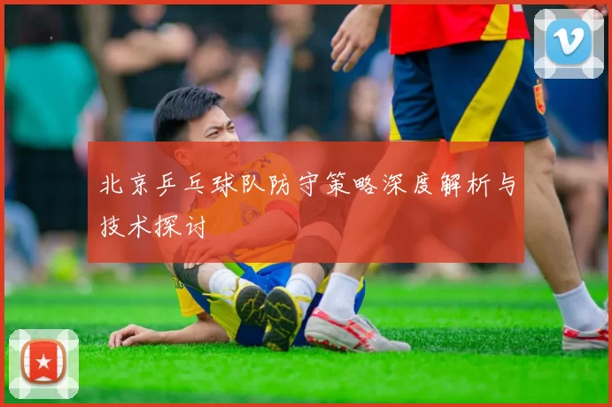 北京乒乓球队防守策略深度解析与技术探讨