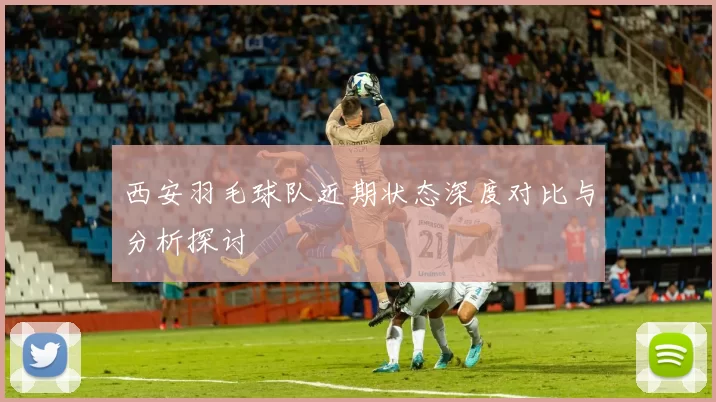 西安羽毛球队近期状态深度对比与分析探讨