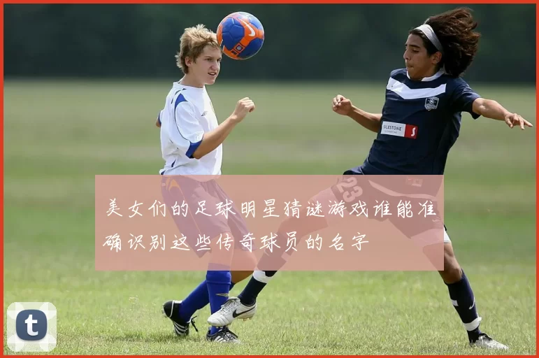 美女们的足球明星猜谜游戏谁能准确识别这些传奇球员的名字