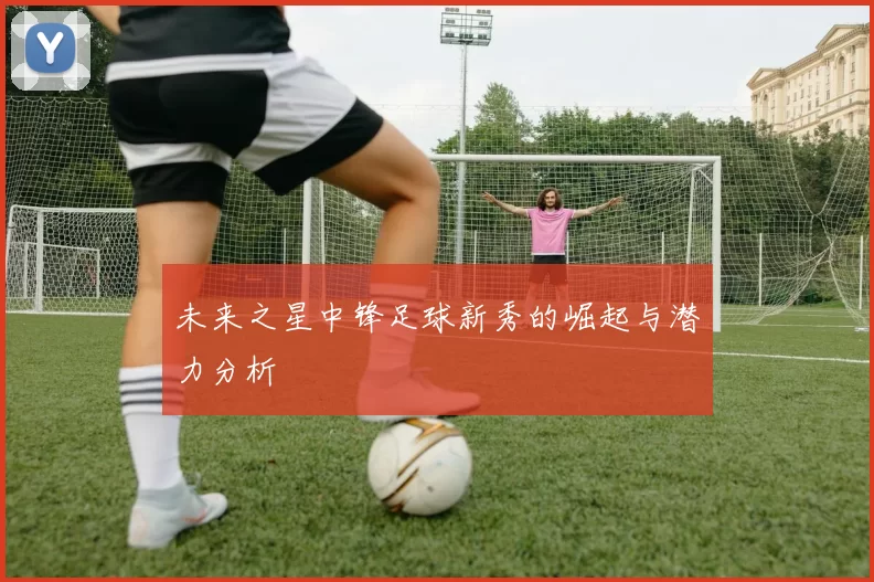 未来之星中锋足球新秀的崛起与潜力分析