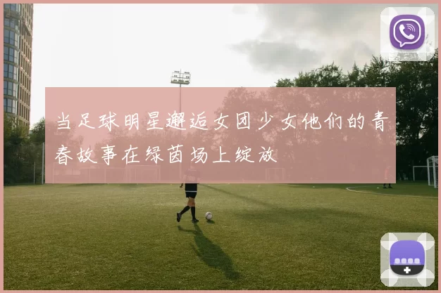 当足球明星邂逅女团少女他们的青春故事在绿茵场上绽放