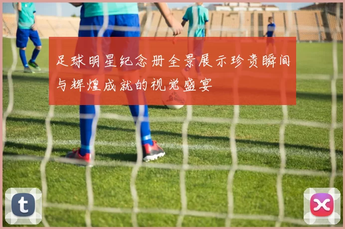 足球明星纪念册全景展示珍贵瞬间与辉煌成就的视觉盛宴