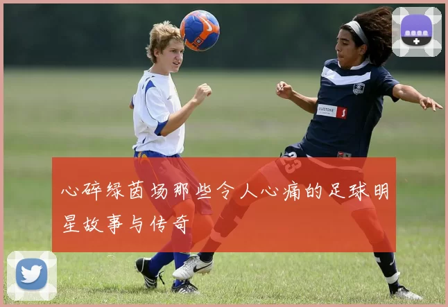 心碎绿茵场那些令人心痛的足球明星故事与传奇