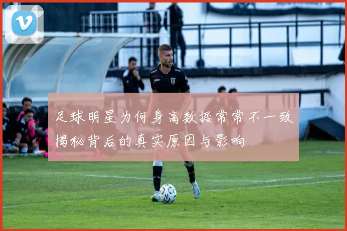 足球明星为何身高数据常常不一致揭秘背后的真实原因与影响