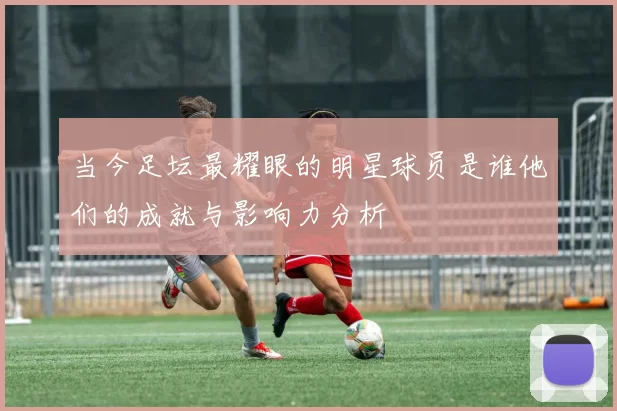 当今足坛最耀眼的明星球员是谁他们的成就与影响力分析