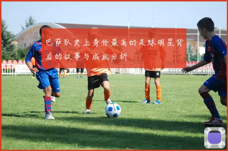巴萨队史上身价最高的足球明星背后的故事与成就分析
