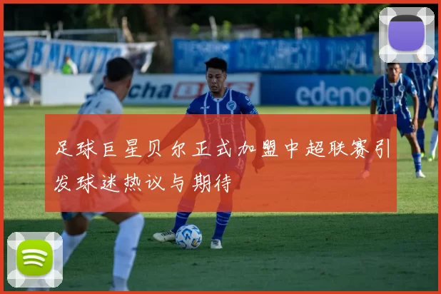 足球巨星贝尔正式加盟中超联赛引发球迷热议与期待