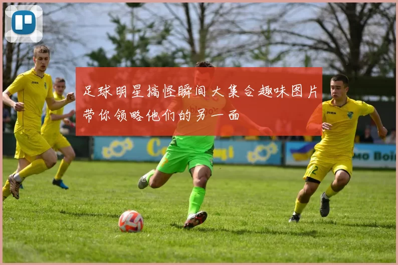 足球明星搞怪瞬间大集合趣味图片带你领略他们的另一面