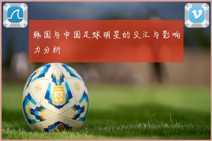 韩国与中国足球明星的交汇与影响力分析
