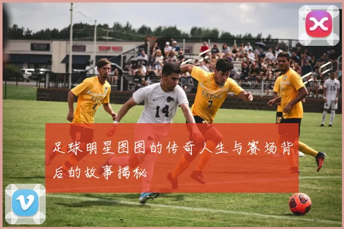足球明星图图的传奇人生与赛场背后的故事揭秘