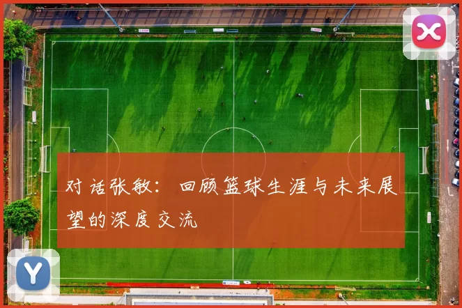 对话张敏：回顾篮球生涯与未来展望的深度交流