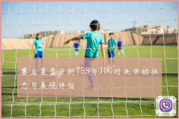 赛后复盘分析TES与JDG对决中的状态与表现评估