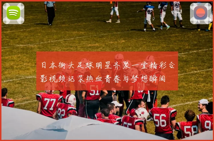 日本街头足球明星齐聚一堂精彩合影视频记录热血青春与梦想瞬间