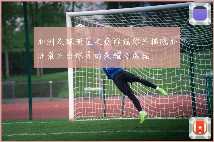 非洲足球明星之巅谁能称王揭晓非洲最杰出球员的荣耀与成就