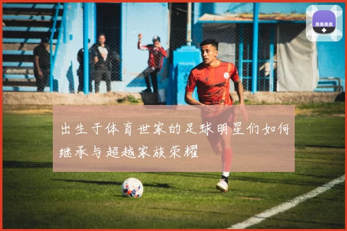 出生于体育世家的足球明星们如何继承与超越家族荣耀
