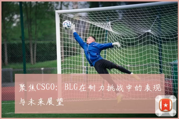 聚焦CSGO：BLG在耐力挑战中的表现与未来展望
