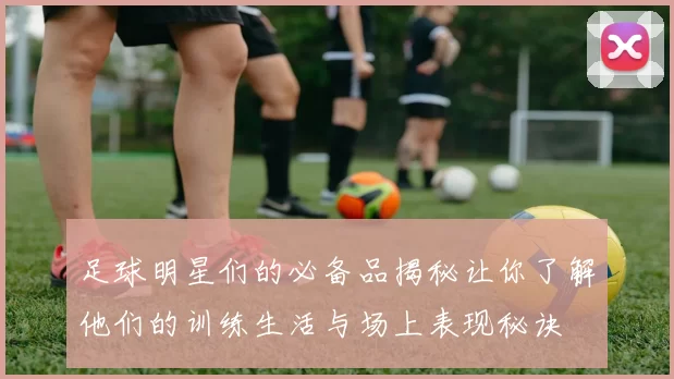 足球明星们的必备品揭秘让你了解他们的训练生活与场上表现秘诀