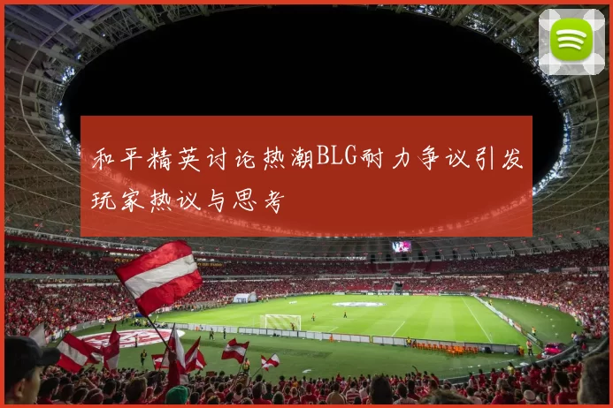 和平精英讨论热潮BLG耐力争议引发玩家热议与思考