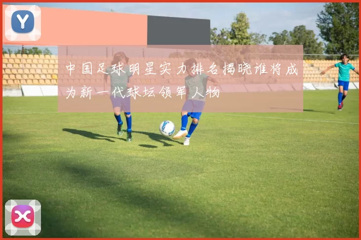 中国足球明星实力排名揭晓谁将成为新一代球坛领军人物