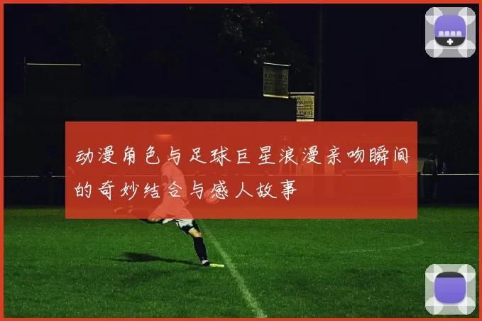 动漫角色与足球巨星浪漫亲吻瞬间的奇妙结合与感人故事