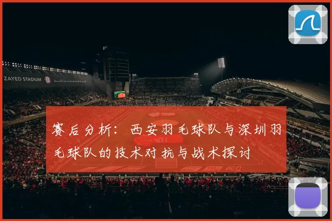 赛后分析：西安羽毛球队与深圳羽毛球队的技术对抗与战术探讨