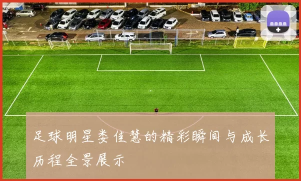 足球明星娄佳慧的精彩瞬间与成长历程全景展示