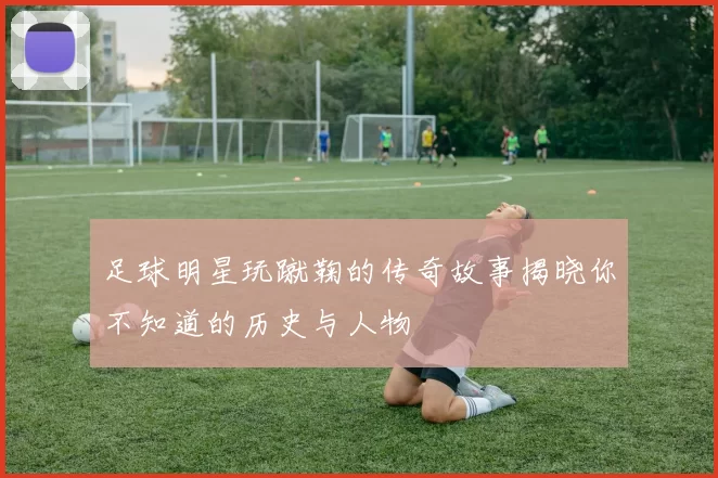 足球明星玩蹴鞠的传奇故事揭晓你不知道的历史与人物