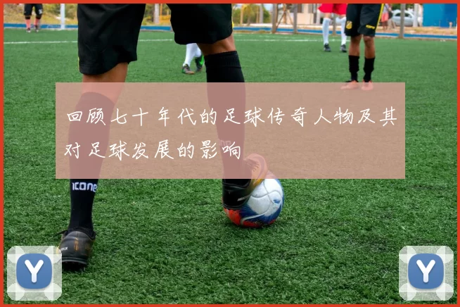 回顾七十年代的足球传奇人物及其对足球发展的影响