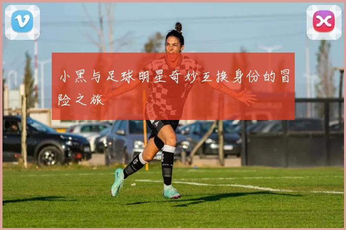 小黑与足球明星奇妙互换身份的冒险之旅