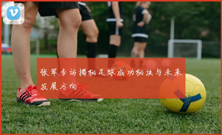 张军专访揭秘足球成功秘诀与未来发展方向